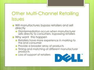 Other Multi-Channel Retailing
Issues


Will manufactures bypass retailers and sell
directly




Disintermediation occurs when manufacturer
sells directly to consumers, bypassing retailers

Why wont this happen





Retailers have more experience in marking to
the end consumer
Provide a broader array of products
Timing and matching of different manufacturer
products
Loss of support of retailers

 