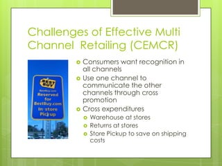 Challenges of Effective Multi
Channel Retailing (CEMCR)





Consumers want recognition in
all channels
Use one channel to
communicate the other
channels through cross
promotion
Cross expenditures





Warehouse at stores
Returns at stores
Store Pickup to save on shipping
costs

 