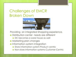 Challenges of EMCR
Broken Down

Providing an integrated Shopping experience.
 Distribution center needs are different





DC becomes a ware house as well

Marketing plan changes
Information system integration



Store information system Product centric
Non-store information systems Customer Centric

 