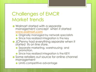 Challenges of EMCR
Market trends


Walmart started with a separate
management concept when it started
www.walmart.com





JCPenny had everything separate when it
started its on line store.





Originally managed by network specialists
Since has realized integration is the key

Separate marketing, warehousing and
promotion.
Since has realized integration is the KEY!

Some retailers out source for online channel
management


Limits competitive advantage

 