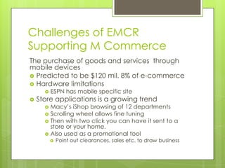 Challenges of EMCR
Supporting M Commerce
The purchase of goods and services through
mobile devices
 Predicted to be $120 mil. 8% of e-commerce
 Hardware limitations




ESPN has mobile specific site

Store applications is a growing trend

Macy’s iShop browsing of 12 departments
 Scrolling wheel allows fine tuning
 Then with two click you can have it sent to a
store or your home.
 Also used as a promotional tool




Point out clearances, sales etc. to draw business

 