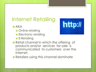 Internet Retailing
 AKA




Online retailing
Electronic retailing
E-Retailing

 Retail

channel in which the offering of
products and/or services for sale is
communicated to customers over the
internet.
 Retailers using this channel dominate

 