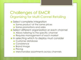 Challenges of EMCR

Organizing for Multi-Cannel Retailing


Select complete integration






Select different organization or each channel





Same product at the same prices
Same promotions and sales

Allows tailoring to the specific channel
Requires management of each market

In selecting which to deploy must consider






Customer database
Consistence
Brand image
Pricing
Merchandise assortments across channels

 