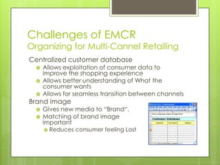 Challenges of EMCR

Organizing for Multi-Cannel Retailing
Centralized customer database




Allows exploitation of consumer data to
improve the shopping experience
Allows better understanding of What the
consumer wants
Allows for seamless transition between channels

Brand image



Gives new media to “Brand“.
Matching of brand image
important


Reduces consumer feeling Lost

 