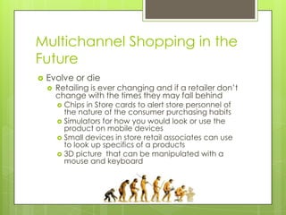 Multichannel Shopping in the
Future


Evolve or die


Retailing is ever changing and if a retailer don’t
change with the times they may fall behind
Chips in Store cards to alert store personnel of
the nature of the consumer purchasing habits
 Simulators for how you would look or use the
product on mobile devices
 Small devices in store retail associates can use
to look up specifics of a products
 3D picture that can be manipulated with a
mouse and keyboard


 