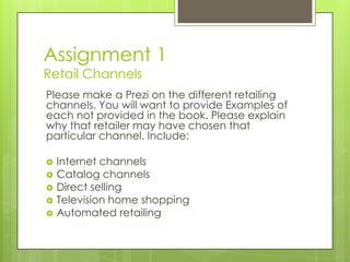 Assignment 1
Retail Channels

Please make a Prezi on the different retailing
channels. You will want to provide Examples of
each not provided in the book. Please explain
why that retailer may have chosen that
particular channel. Include:







Internet channels
Catalog channels
Direct selling
Television home shopping
Automated retailing

 
