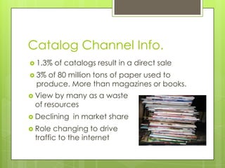 Catalog Channel Info.
 1.3%

of catalogs result in a direct sale

 3%

of 80 million tons of paper used to
produce. More than magazines or books.

 View

by many as a waste
of resources

 Declining
 Role

in market share

changing to drive
traffic to the internet

 