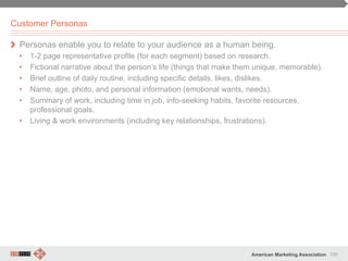 100American Marketing Association
Customer Personas
" Personas enable you to relate to your audience as a human being.
•  1-2 page representative profile (for each segment) based on research.
•  Fictional narrative about the person’s life (things that make them unique, memorable).
•  Brief outline of daily routine, including specific details, likes, dislikes.
•  Name, age, photo, and personal information (emotional wants, needs).
•  Summary of work, including time in job, info-seeking habits, favorite resources,
professional goals.
•  Living & work environments (including key relationships, frustrations).
 