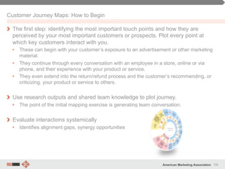 106American Marketing Association
Customer Journey Maps: How to Begin
" The first step: identifying the most important touch points and how they are
perceived by your most important customers or prospects. Plot every point at
which key customers interact with you.
•  These can begin with your customer’s exposure to an advertisement or other marketing
material.
•  They continue through every conversation with an employee in a store, online or via
phone, and their experience with your product or service.
•  They even extend into the return/refund process and the customer’s recommending, or
criticizing, your product or service to others.
" Use research outputs and shared team knowledge to plot journey.
•  The point of the initial mapping exercise is generating team conversation.
" Evaluate interactions systemically
•  Identifies alignment gaps, synergy opportunities
 