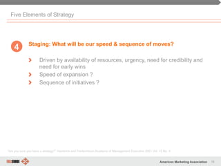 16American Marketing Association
Five Elements of Strategy
Staging: What will be our speed & sequence of moves?
" Driven by availability of resources, urgency, need for credibility and
need for early wins
" Speed of expansion ?
" Sequence of initiatives ?
“Are you sure you have a strategy?” Hambrick and Frederickson Academy of Management Executive 2001 Vol. 15 No. 4
4
 