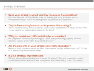 18American Marketing Association
Strategic Evaluation
§  Does your strategy exploit your key resources & capabilities?
With your particular mix of resources, does this strategy give you a good head start on
competitors? Can you pursue this strategy more economically than competitors?
§  Will your envisioned differentiation be sustainable?
Will competitors have difficulty matching you? If not, does your strategy explicitly include a
relentless regimen of innovation & opportunity creation?
§  Are the elements of your strategy internally consistent?
Have you made choices of arenas, vehicles, differentiators, staging, and economic logic? Do they
all fit and mutually reinforce each other?
§  Is your strategy implementable?
Will your key constituencies allow you to pursue this strategy? Can your organization make it
through the transition? Are you & your management team able & willing to lead the changes?
§  Do you have enough resources to pursue this strategy?
Do you have the money, managerial time & talent, & other capabilities to do all you envision? Are
you sure you’re not spreading your resources too thinly?
 