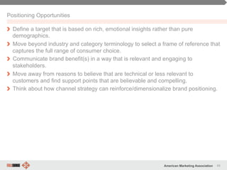 49American Marketing Association
Positioning Opportunities
" Define a target that is based on rich, emotional insights rather than pure
demographics.
" Move beyond industry and category terminology to select a frame of reference that
captures the full range of consumer choice.
" Communicate brand benefit(s) in a way that is relevant and engaging to
stakeholders.
" Move away from reasons to believe that are technical or less relevant to
customers and find support points that are believable and compelling.
" Think about how channel strategy can reinforce/dimensionalize brand positioning.
 