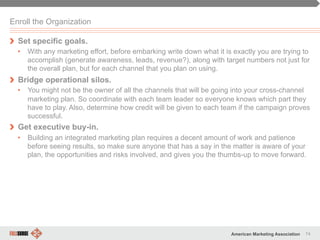 74American Marketing Association
Enroll the Organization
" Set specific goals.
•  With any marketing effort, before embarking write down what it is exactly you are trying to
accomplish (generate awareness, leads, revenue?), along with target numbers not just for
the overall plan, but for each channel that you plan on using.
" Bridge operational silos.
•  You might not be the owner of all the channels that will be going into your cross-channel
marketing plan. So coordinate with each team leader so everyone knows which part they
have to play. Also, determine how credit will be given to each team if the campaign proves
successful.
" Get executive buy-in.
•  Building an integrated marketing plan requires a decent amount of work and patience
before seeing results, so make sure anyone that has a say in the matter is aware of your
plan, the opportunities and risks involved, and gives you the thumbs-up to move forward.
 