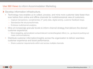 76American Marketing Association
Use 360 Views to inform Accommodation Marketing
" Develop information infrastructure.
•  Technology now enables us to collect, process, and mine more customer data faster than
ever before from online and offline channels for multidimensional view of customers.
–  Capture transactions, complimentary 3rd party data, digital activity, customer feedback loops.
–  Standardize file structures/formats.
–  Embrace multichannel analytics.
•  Mine at increasingly granular levels to inform channel strategy that delivers the desired
customer experience.
–  Micro-targeting, personalized contact/relevant content/targeted offers (i.e., go beyond pushing out
mass communications).
•  Distribute customer information/insights across the organization to deliver seamless
customer experience and boost performance.
–  Share customer requirements within and across multiple channels.
 