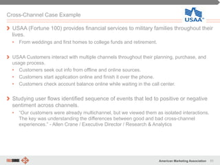 93American Marketing Association
Cross-Channel Case Example
" USAA (Fortune 100) provides financial services to military families throughout their
lives.
•  From weddings and first homes to college funds and retirement.
" USAA Customers interact with multiple channels throughout their planning, purchase, and
usage process.
•  Customers seek out info from offline and online sources.
•  Customers start application online and finish it over the phone.
•  Customers check account balance online while waiting in the call center.
" Studying user flows identified sequence of events that led to positive or negative
sentiment across channels.
•  “Our customers were already multichannel, but we viewed them as isolated interactions.
The key was understanding the differences between good and bad cross-channel
experiences.” - Allen Crane / Executive Director / Research & Analytics
 