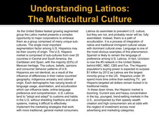 As the United States fastest growing segmented       Latinos do assimilate to prevalent U.S. culture,
group the Latino mar...