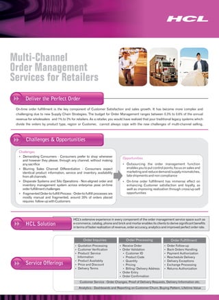 Multi-Channel
Order Management
Services for Retailers
       Deliver the Perfect Order
 On-time order fulfillment is the key component of Customer Satisfaction and sales growth. It has become more complex and
 challenging due to new Supply Chain Strategies. The budget for Order Management ranges between 0.3% to 0.6% of the annual
 revenue for wholesalers and 1% to 2% for retailers. As a retailer, you would have realized that your traditional legacy systems which
 divide the orders by product type, region or Customer, cannot always cope with the new challenges of multi-channel selling,



       Challenges & Opportunities

   Challenges
   Demanding Consumers - Consumers prefer to shop whenever
   Ÿ
                                                                               Opportunities
   and however they please, through any channel, without making
   any sacrifice                                                               Outsourcing the order management function
                                                                               Ÿ
   Blurring Sales Channel Differentiation - Consumers expect
   Ÿ                                                                              enables you to put control points, focus on sales and
   identical product information, service and inventory availability              marketing and reduce demand/supply mismatches,
   from all channels                                                              late shipments and non compliance
   Disparate Systems and Silo Operations - Non-aligned order and
   Ÿ                                                                           On-time order fulfillment has immense effect on
                                                                               Ÿ
   inventory management system across enterprise pose on-time                     enhancing Customer satisfaction and loyalty, as
   order fulfillment challenges                                                   well as improving realization through cross/up-sell
   Fragmented Order-to-fulfill Process - Order-to-fulfill processes are
   Ÿ                                                                              opportunities
   mostly manual and fragmented, around 20% of orders placed
   requires follow-up with Customers




                                          HCL's extensive experience in every component of the order management service space such as
       HCL Solution                       e-commerce, catalog, phone and brick and mortar enables its clients to derive significant benefits
                                          in terms of faster realization of revenue, order accuracy, analytics and improved perfect order rate.



                                                 Order Inquiries                  Order Processing                  Order Fulfillment
                                           Quotation Processing
                                           Ÿ                                 Receive Order
                                                                             Ÿ                                 Ÿ Follow-up
                                                                                                               Order
                                           Customer Verification
                                           Ÿ                                 Ÿ Validation
                                                                             Order                             Ÿ Orders Handling
                                                                                                               Back
                                           Product/ Service
                                           Ÿ                                 Ÿ Customer ID                     Payment Authorization
                                                                                                               Ÿ
                                             Information                     Ÿ Product Code                    Reschedule Delivery
                                                                                                               Ÿ
                                           Product Availabity
                                           Ÿ                                 Ÿ Quantity                        Delivery Exceptions
                                                                                                               Ÿ
       Service Offerings                   Ÿ and Discount
                                           Price                             Ÿ Pricing                         Exchange Processing
                                                                                                               Ÿ
                                           Delivery Terms
                                           Ÿ                                 Ÿ Billing/ Delivery Address       Returns Authorization
                                                                                                               Ÿ
                                                                             Ÿ Entry
                                                                             Order
                                                                             Ÿ Confirmation
                                                                             Order
                                               Customer Service - Order Changes, Proof of Delivery Requests, Delivery Information etc.
                                              Analytics - Dashboards and Reporting on Customer Churn, Buying Pattern, Lifetime Value
 