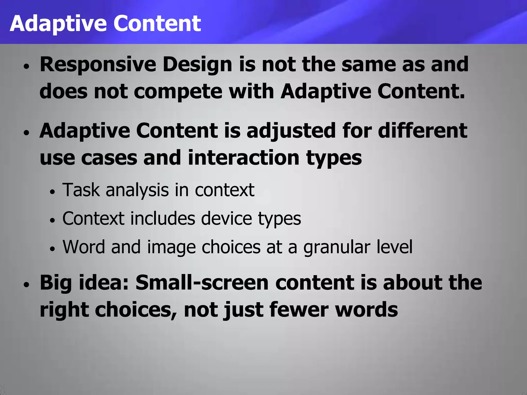 Adaptive Content
• Responsive Design is not the same as and
does not compete with Adaptive Content.
• Adaptive Content is adjusted for different
use cases and interaction types
• Task analysis in context
• Context includes device types
• Word and image choices at a granular level
• Big idea: Small-screen content is about the
right choices, not just fewer words
 