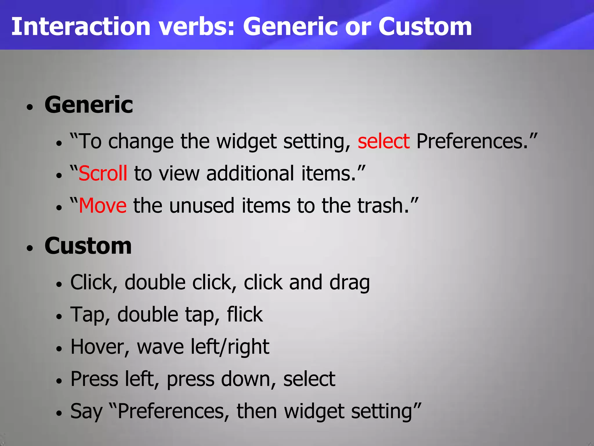 Interaction verbs: Generic or Custom
• Generic
• “To change the widget setting, select Preferences.”
• “Scroll to view additional items.”
• “Move the unused items to the trash.”
• Custom
• Click, double click, click and drag
• Tap, double tap, flick
• Hover, wave left/right
• Press left, press down, select
• Say “Preferences, then widget setting”
 