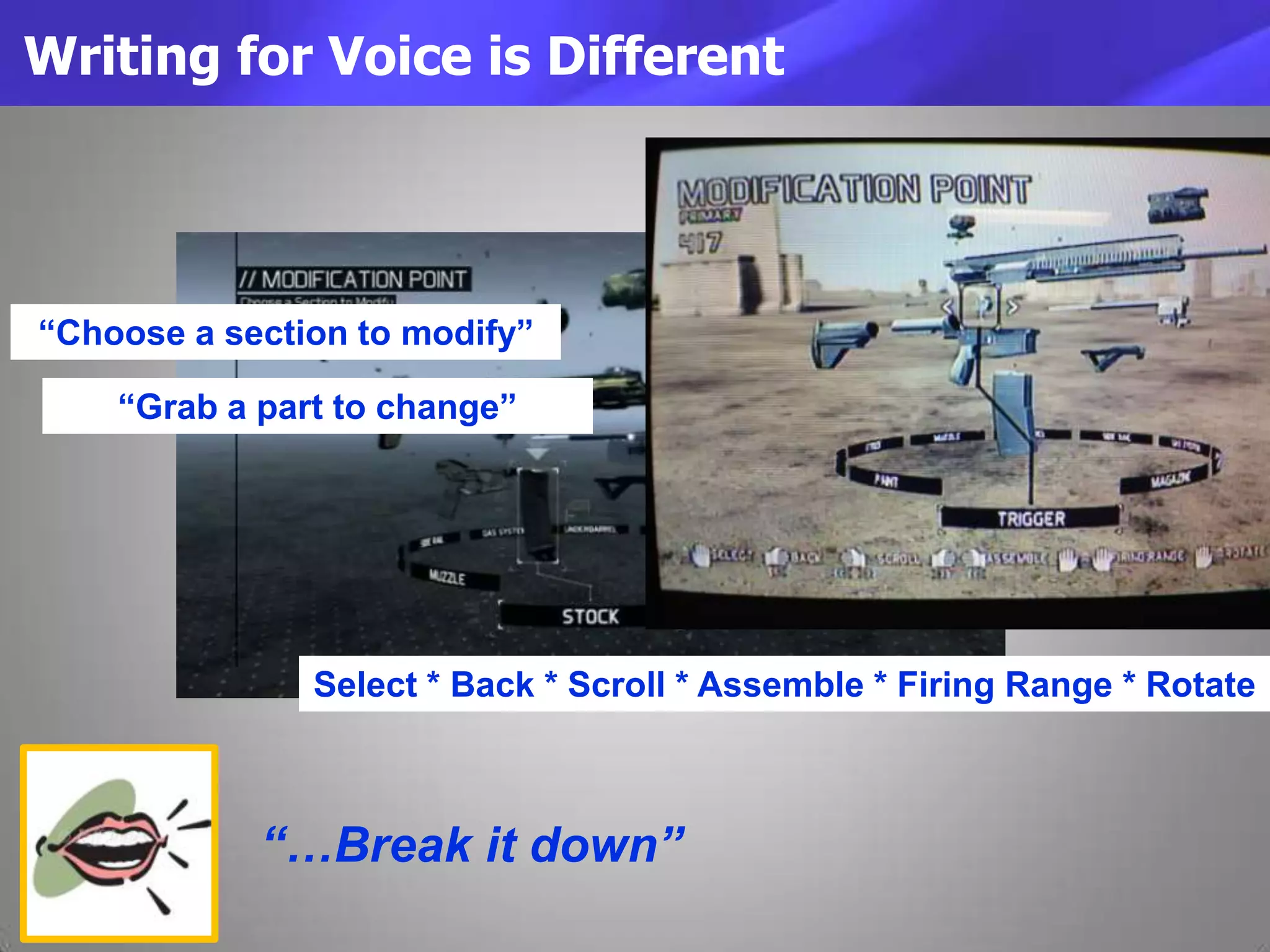 Writing for Voice is Different
“…Break it down”
Select * Back * Scroll * Assemble * Firing Range * Rotate
“Choose a section to modify”
“Grab a part to change”
 