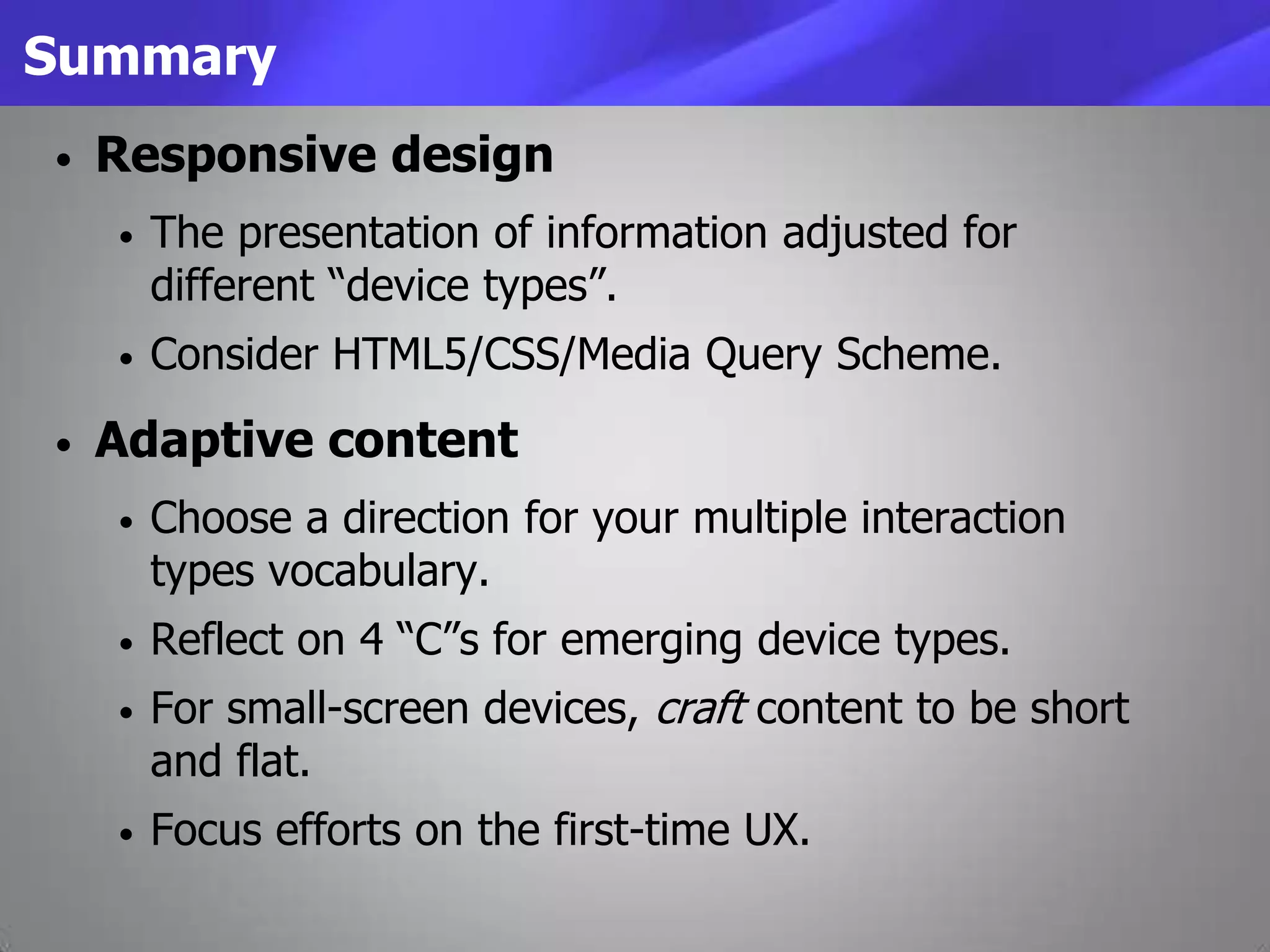 Summary
• Responsive design
• The presentation of information adjusted for
different “device types”.
• Consider HTML5/CSS/Media Query Scheme.
• Adaptive content
• Choose a direction for your multiple interaction
types vocabulary.
• Reflect on 4 “C”s for emerging device types.
• For small-screen devices, craft content to be short
and flat.
• Focus efforts on the first-time UX.
 
