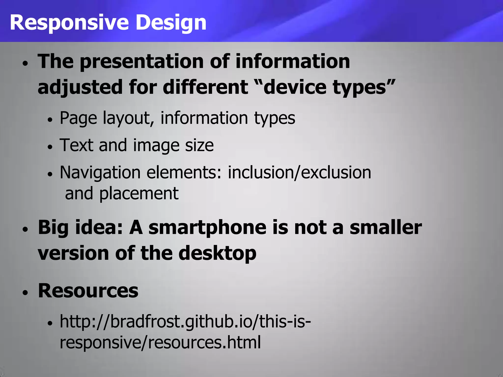 Responsive Design
• The presentation of information
adjusted for different “device types”
• Page layout, information types
• Text and image size
• Navigation elements: inclusion/exclusion
and placement
• Big idea: A smartphone is not a smaller
version of the desktop
• Resources
• http://bradfrost.github.io/this-is-
responsive/resources.html
 