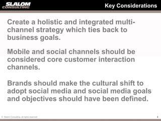 Key Considerations


      Create a holistic and integrated multi-
      channel strategy which ties back to
      business goals.
      Mobile and social channels should be
      considered core customer interaction
      channels.

      Brands should make the cultural shift to
      adopt social media and social media goals
      and objectives should have been defined.

© Slalom Consulting, all rights reserved                    4
 