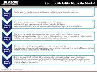 Sample Mobility Maturity Model

                     • Clients have no mobile presence and have no mobile strategy or standards defined.
     Maturity
     Level 0


                     • Clients leverage the current online website on a mobile device.
                     • User experience is rudimentary and not customized for the device.
     Maturity        • Other issues commonly seen are excessive scrolling, bloated pages and slow load times
     Level 1


                     • Clients use the mobile channel to extend their current multi-channel business strategy.
                     • Despite a fragmented market, clients reach mobile users but not able to capitalize on mobile specific
     Maturity          features such as location, camera, accelerometer, address book etc.
     Level 2


                     • Clients invest in building native applications with a rich user interface
                     • Innovative and engaging mobile applications can be created by accessing device level features such as
     Maturity          location, camera, accelerometer, address book etc.
     Level 3


                     • Clients radically redefine mobile communications by building contextually aware applications
                     • Mobile analytics help to deliver real-time insights into consumer behavior as well as building cross-
     Maturity          media campaigns using augmented reality, m-commerce, mobile social media etc. to drive conversions,
     Level 4           revenue and brand awareness.


© Slalom Consulting, all rights reserved                                                                                       7
 