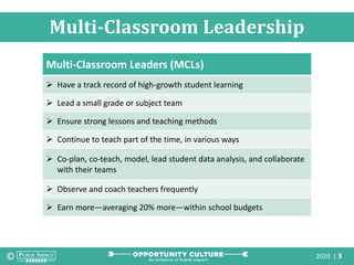 2020 | 3
Multi-Classroom Leadership
Multi-Classroom Leaders (MCLs)
 Have a track record of high-growth student learning
 Lead a small grade or subject team
 Ensure strong lessons and teaching methods
 Continue to teach part of the time, in various ways
 Co-plan, co-teach, model, lead student data analysis, and collaborate
with their teams
 Observe and coach teachers frequently
 Earn more—averaging 20% more—within school budgets
 
