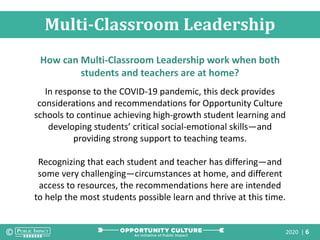2020 | 6
Multi-Classroom Leadership
How can Multi-Classroom Leadership work when both
students and teachers are at home?
In response to the COVID-19 pandemic, this deck provides
considerations and recommendations for Opportunity Culture
schools to continue achieving high-growth student learning and
developing students’ critical social-emotional skills—and
providing strong support to teaching teams.
Recognizing that each student and teacher has differing—and
some very challenging—circumstances at home, and different
access to resources, the recommendations here are intended
to help the most students possible learn and thrive at this time.
 