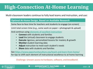 2020 | 8
High-Connection At-Home Learning
Optimal At-Home Design, Based on Available Research
Some face-to-face time for teachers and students to engage (on-screen)
Limit total screen time (e.g., some work on paper—photograph & upload)
And continue using elements of excellent instruction:
• Connect with students and families
• Lead the (virtual) classroom to engage students
• Execute rigorous, personalized lessons for mastery & growth
• Monitor student learning data
• Adjust instruction to meet each student’s needs
• Share data with students and families
See https://www.opportunityculture.org/teach-and-learn-from-home/
for tips to shift each element of instructional excellence to at-home learning
Multi-classroom leaders continue to fully lead teams and instruction, and use:
Challenge: Uneven access to hardware, software, and broadband.
 