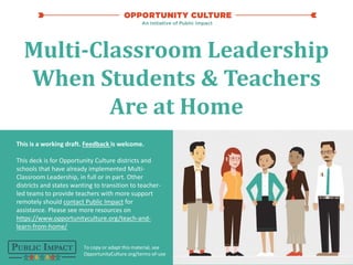 2020 | 1
To copy or adapt this material, see
OpportunityCulture.org/terms-of-use
Multi-Classroom Leadership
When Students & Teachers
Are at Home
This is a working draft. Feedback is welcome.
This deck is for Opportunity Culture districts and
schools that have already implemented Multi-
Classroom Leadership, in full or in part. Other
districts and states wanting to transition to teacher-
led teams to provide teachers with more support
remotely should contact Public Impact for
assistance. Please see more resources on
https://www.opportunityculture.org/teach-and-
learn-from-home/
 