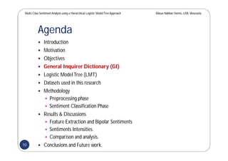 Multi-Class SentimentAnalysis using a Hierarchical Logistic ModelTree Approach Masun Nabhan Homsi, USB,Venezuela
Agenda
 Introduction
 Motivation
 Objectives
 General Inquirer Dictionary (GI)
 Logistic ModelTree (LMT)
 Datasets used in this research
 Methodology
 Preprocessing phase
 Sentiment Classification Phase
 Results & Discussions
 Feature Extraction and Bipolar Sentiments
 Sentiments Intensities.
 Comparison and analysis.
 Conclusions and Future work.10
 