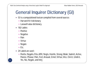 Multi-Class SentimentAnalysis using a Hierarchical Logistic ModelTree Approach Masun Nabhan Homsi, USB,Venezuela
General Inquirer Dictionary (GI)
 GI is a computational lexicon compiled from several sources:
 Harvard IV-4 dictionary
 Lasswell value dictionary.
 182 Lables:
 Positive
 Negative
 Pain
 Virtue
 Negate
 Etc.
 24 Labels are used :
 Positiv, Negativ, Pstv,Affil, Negtv, Hostile, Strong,Weak, Submit,Active,
Passive, Pleasur, Pain, Feel,Arousal, Emot,Virtue,Vice, Ovrst, Undrst,
Yes, No, Negate, and Intrj11
 