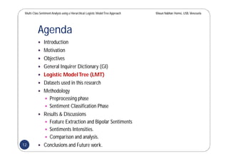 Multi-Class SentimentAnalysis using a Hierarchical Logistic ModelTree Approach Masun Nabhan Homsi, USB,Venezuela
Agenda
 Introduction
 Motivation
 Objectives
 General Inquirer Dictionary (GI)
 Logistic ModelTree (LMT)
 Datasets used in this research
 Methodology
 Preprocessing phase
 Sentiment Classification Phase
 Results & Discussions
 Feature Extraction and Bipolar Sentiments
 Sentiments Intensities.
 Comparison and analysis.
 Conclusions and Future work.12
 