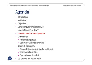Multi-Class SentimentAnalysis using a Hierarchical Logistic ModelTree Approach Masun Nabhan Homsi, USB,Venezuela
Agenda
 Introduction
 Motivation
 Objectives
 General Inquirer Dictionary (GI)
 Logistic ModelTree (LMT)
 Datasets used in this research
 Methodology
 Preprocessing phase
 Sentiment Classification Phase
 Results & Discussions
 Feature Extraction and Bipolar Sentiments
 Sentiments Intensities.
 Comparison and analysis.
 Conclusions and Future work.14
 