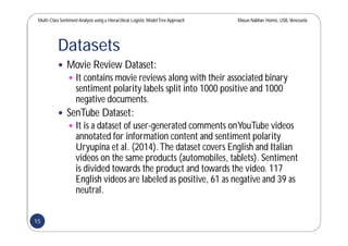 Multi-Class SentimentAnalysis using a Hierarchical Logistic ModelTree Approach Masun Nabhan Homsi, USB,Venezuela
Datasets
 Movie Review Dataset:
 It contains movie reviews along with their associated binary
sentiment polarity labels split into 1000 positive and 1000
negative documents.
 SenTube Dataset:
 It is a dataset of user-generated comments onYouTube videos
annotated for information content and sentiment polarity
Uryupina et al. (2014).The dataset covers English and Italian
videos on the same products (automobiles, tablets). Sentiment
is divided towards the product and towards the video. 117
English videos are labeled as positive, 61 as negative and 39 as
neutral.
15
 