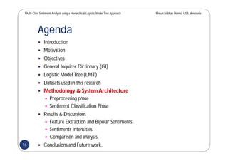 Multi-Class SentimentAnalysis using a Hierarchical Logistic ModelTree Approach Masun Nabhan Homsi, USB,Venezuela
Agenda
 Introduction
 Motivation
 Objectives
 General Inquirer Dictionary (GI)
 Logistic ModelTree (LMT)
 Datasets used in this research
 Methodology & System Architecture
 Preprocessing phase
 Sentiment Classification Phase
 Results & Discussions
 Feature Extraction and Bipolar Sentiments
 Sentiments Intensities.
 Comparison and analysis.
 Conclusions and Future work.16
 