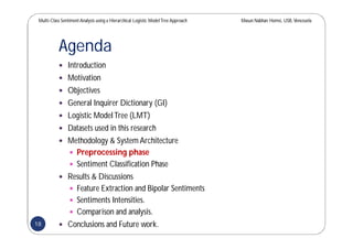Multi-Class SentimentAnalysis using a Hierarchical Logistic ModelTree Approach Masun Nabhan Homsi, USB,Venezuela
Agenda
 Introduction
 Motivation
 Objectives
 General Inquirer Dictionary (GI)
 Logistic ModelTree (LMT)
 Datasets used in this research
 Methodology & System Architecture
 Preprocessing phase
 Sentiment Classification Phase
 Results & Discussions
 Feature Extraction and Bipolar Sentiments
 Sentiments Intensities.
 Comparison and analysis.
 Conclusions and Future work.18
 