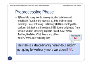 Multi-Class SentimentAnalysis using a Hierarchical Logistic ModelTree Approach Masun Nabhan Homsi, USB,Venezuela
Preprocessing Phase
 1)Translate slang words, acronyms, abbreviations and
emoticons found in the raw text di, into their original
meanings. Internet Slang Dictionary (ISD) is employed to
perform this task and it contains 5380 terms originated from
various sources including Bulletin Board,AIM,Yahoo,
Twitter,YouTube, Chat Room and others.
http://www.internetslang.com
This film is extraordinarily horrendous and I'm
not going to waste any more words on it .
Replaced by
Sad
20
 