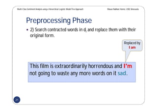 Multi-Class SentimentAnalysis using a Hierarchical Logistic ModelTree Approach Masun Nabhan Homsi, USB,Venezuela
Preprocessing Phase
 2) Search contracted words in di and replace them with their
original form.
This film is extraordinarily horrendous and I'm
not going to waste any more words on it sad.
Replaced by
I am
21
 