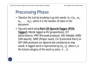 Multi-Class SentimentAnalysis using a Hierarchical Logistic ModelTree Approach Masun Nabhan Homsi, USB,Venezuela
Processing Phase
 Tokenize the text by breaking it up into words. di={w1, w2,
w3, … , wk}, where k is the number of token in the
document.
 Tag each word using Part-Of-SpeechTagger (POS-
Tagger).Words tagged as IN (prepositions), DT
(determiners), PRP (Personal pronoun), MD (Modal),WRV
(Wh-adverb), NNP (Proper noun), EX (Existential there) or
WP (Wh-pronoun) are ignored and considered as stop
words.A tagged word is represented by (wj, tj), where tj is
the lexical category of the word wj and j=1,..,k.
22
 