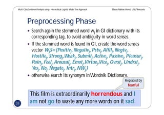 Multi-Class SentimentAnalysis using a Hierarchical Logistic ModelTree Approach Masun Nabhan Homsi, USB,Venezuela
Preprocessing Phase
 Search again the stemmed word wj in GI dictionary with its
corresponding tag, to avoid ambiguity in word senses.
 If the stemmed word is found in GI, create the word senses
vector WjS={Positivj,Negativj,Pstvj,Affilj,Negtvj,
Hostilej,Strongj,Weakj,Submitj,Activej,Passivej,Pleasurj,
Painj,Feelj,Arousalj,Emotj,Virtuej,Vicej,Ovrstj,Undrstj,
Yesj,Noj,Negatej,Intrj,NWj}
 otherwise search its synonym inWordnik Dictionary.
This film is extraordinarily horrendous and I
am not go to waste any more words on it sad.
Replaced by
fearful
25
 