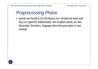 Multi-Class SentimentAnalysis using a Hierarchical Logistic ModelTree Approach Masun Nabhan Homsi, USB,Venezuela
Preprocessing Phase
 words not found in GI Dictionary are considered noise and
they are ignored.Additionally, non-English words are also
discarded, therefore, language detection procedure is not
needed.
26
 