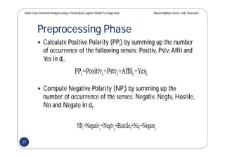 Multi-Class SentimentAnalysis using a Hierarchical Logistic ModelTree Approach Masun Nabhan Homsi, USB,Venezuela
Preprocessing Phase
 Calculate Positive Polarity (PPi) by summing up the number
of occurrence of the following senses: Positiv, Pstv,Affil and
Yes in di.
 Compute Negative Polarity (NPi) by summing up the
number of occurrence of the senses: Negativ, Negtv, Hostile,
No and Negate in di.
27
 