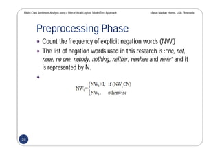 Multi-Class SentimentAnalysis using a Hierarchical Logistic ModelTree Approach Masun Nabhan Homsi, USB,Venezuela
Preprocessing Phase
 Count the frequency of explicit negation words (NWi)
 The list of negation words used in this research is :”no, not,
none, no one, nobody, nothing, neither, nowhere and never” and it
is represented by N.

28
 