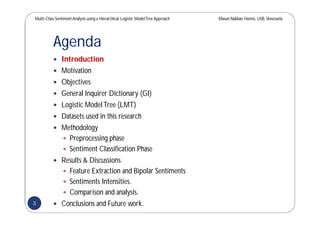 Multi-Class SentimentAnalysis using a Hierarchical Logistic ModelTree Approach Masun Nabhan Homsi, USB,Venezuela
Agenda
 Introduction
 Motivation
 Objectives
 General Inquirer Dictionary (GI)
 Logistic ModelTree (LMT)
 Datasets used in this research
 Methodology
 Preprocessing phase
 Sentiment Classification Phase
 Results & Discussions
 Feature Extraction and Bipolar Sentiments
 Sentiments Intensities.
 Comparison and analysis.
 Conclusions and Future work.3
 