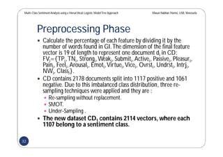 Multi-Class SentimentAnalysis using a Hierarchical Logistic ModelTree Approach Masun Nabhan Homsi, USB,Venezuela
Preprocessing Phase
 Calculate the percentage of each feature by dividing it by the
number of words found in GI.The dimension of the final feature
vector is 19 of length to represent one document di in CD:
FVi={TPi,TNi, Strongi,Weaki, Submiti,Activei, Passivei, Pleasuri,
Paini, Feeli,Arousali, Emoti,Virtuei,Vicei, Ovrsti, Undrsti, Intrji,
NWi, Classi}.
 CD contains 2178 documents split into 1117 positive and 1061
negative. Due to this imbalanced class distribution, three re-
sampling techniques were applied and they are :
 Re-sampling without replacement.
 SMOT.
 Under-Sampling .
 The new dataset CD1 contains 2114 vectors, where each
1107 belong to a sentiment class.
32
 