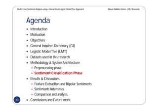 Multi-Class SentimentAnalysis using a Hierarchical Logistic ModelTree Approach Masun Nabhan Homsi, USB,Venezuela
Agenda
 Introduction
 Motivation
 Objectives
 General Inquirer Dictionary (GI)
 Logistic ModelTree (LMT)
 Datasets used in this research
 Methodology & System Architecture
 Preprocessing phase
 Sentiment Classification Phase
 Results & Discussions
 Feature Extraction and Bipolar Sentiments
 Sentiments Intensities.
 Comparison and analysis.
 Conclusions and Future work.33
 