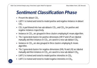 Multi-Class SentimentAnalysis using a Hierarchical Logistic ModelTree Approach Masun Nabhan Homsi, USB,Venezuela
Sentiment Classification Phase
 Present the dataset CD1.
 LMT-1 is trained and tested to model positive and negative instances in dataset
CD1.
 CD1 is partitioned into two sub-datasets CD11 and CD12 for positive and
negative instances respectively.
 Instances in CD11 are grouped in three clusters employing K-means algorithm.
 The 3 generated clusters for positive dimensions (HP, P and LP) are labeled
manually and then instances in CD11 are saved in a new sub-dataset CDP.
 Instances in CD12 are also grouped in three clusters employing K-means
algorithm.
 The 3 generated clusters for negative dimensions (HN, N and LN) are labeled
manually and then instances in CD12 are saved in a new sub-dataset CDN.
 LMT-2 is trained and tested to model positive intensities in CDP.
 LMT-3 is trained and tested to model negative intensities in CDN.
35
 